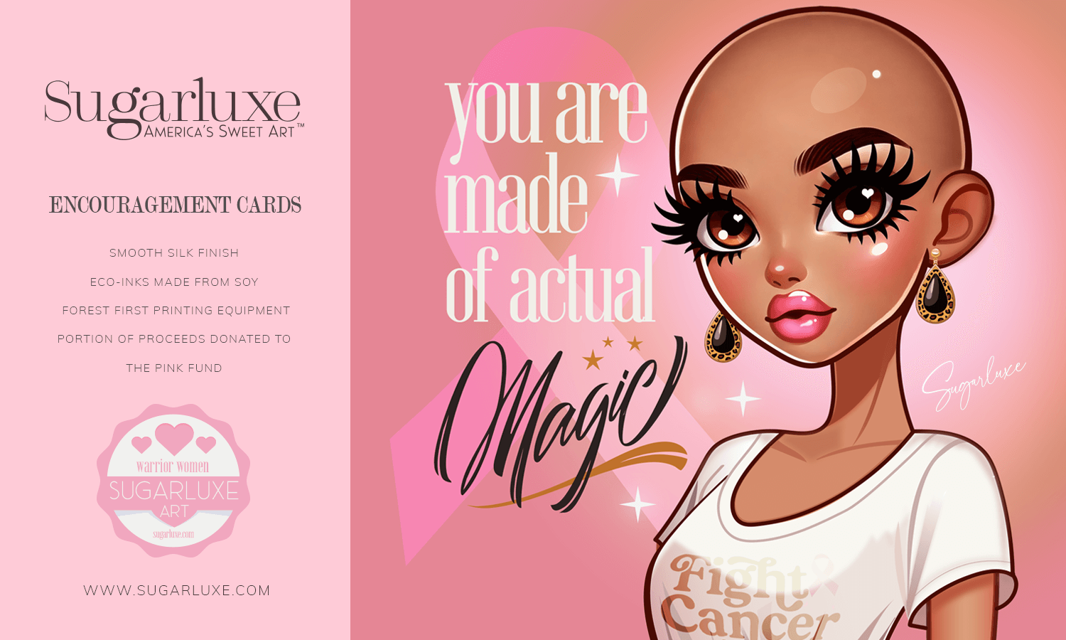 encouragement gifts cancer cards warrior women pink ribbon art sugarluxe Illustration of a stylized character with cancer awareness themes next to promotional text for Sugarluxe Encouragement Cards. The right side shows an illustrated, stylized character with large expressive eyes, wearing dramatic eyelashes and earrings. The character is bald and has a smooth skin tone, with glossy lips and a shirt that says "Fight Cancer." A large pink ribbon, symbolizing breast cancer awareness, is in the background. The words "you are made of actual Magic" are written in an elegant script next to the character. Transcribed Text: Sugarluxe America's Sweet Art ENCOURAGEMENT CARDS SMOOTH SILK FINISH ECO-INKS MADE FROM SOY FOREST FIRST PRINTING EQUIPMENT PORTION OF PROCEEDS DONATED TO THE PINK FUND warrior women www.sugarluxe.com